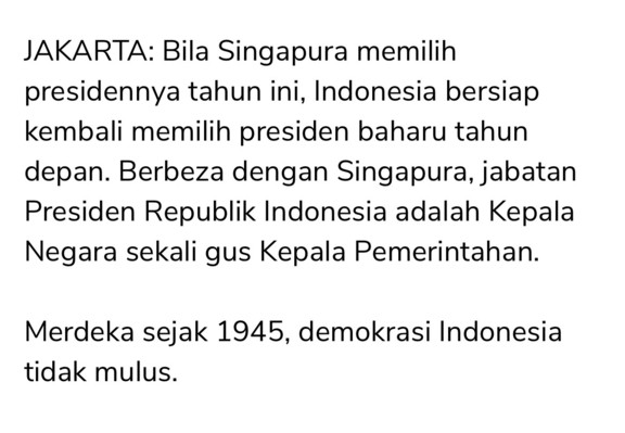 JAKARTA: Bila Singapura memilih presidennya tahun ini, Indonesia bersiap kembali memilih presiden baharu tahun depan. Berbeza dengan Singapura, jabatan Presiden Republik Indonesia adalah Kepala Negara sekali gus Kepala Pemerintahan. 

Merdeka sejak 1945, demokrasi Indonesia tidak mulus.