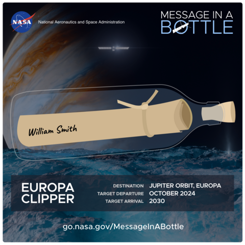 Artwork from NASA’s Message in a Bottle program to send your name to Europa aboard the Europa Clipper spacecraft in October 2024.

It shows a rolled up piece of paper tied with a string inside a bottle with my name “William Smith” on the outside. The bottle is floating in space with the surface of the icy moon Europa in the foreground and Jupiter in most of the sky. The Europa Clipper is shown orbiting in the sky.

Text from the artwork says:

NASA

National Aeronautics and Space Administration

MESSAGE IN A BOTTLE

EUROPA CLIPPER

DESTINATION JUPITER ORBIT, EUROPA

TARGET DEPARTURE OCTOBER 2024

TARGET ARRIVAL 2030

go.nasa.gov/MessagelnABottle