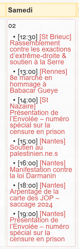 Samedi 2 décembre 2023 : https://nantes.indymedia.org/events/calendar/2023/12/ 

    [12:30] [St Brieuc] Rassemblement contre les exactions d’extrême-droite & soutien à la Serre
    [13:00] [Rennes] 8e marche en hommage à Babacar Gueye
    [14:00] [St Nazaire] Présentation de l’Envolée – numéro spécial sur la censure en prison
    [15:00] [Nantes] Soutien au palestinien.ne.s
    [16:00] [Nantes] Manifestation contre la loi Darmanin
    [18:00] [Nantes] Arpentage de la carte des JOP – saccage 2024
    [19:00] [Nantes] Présentation de l’Envolée – numéro spécial sur la censure en prison