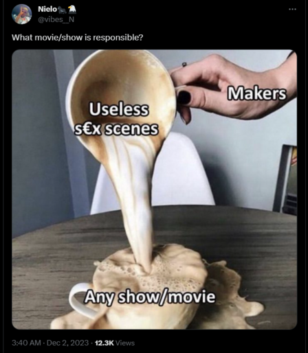 Twitter screenshot

NieloðŸ¦�ðŸ¦…
@vibes__N
What movie/show is responsible?
[meme image, someone pouring a cappucino into another overflowing the receiving cup and making a mess all over the table. The pouring hand is labeled "makers", the pouring cup labeled "useless sex scenes", the receiving overflowing cup labeled "any show/move"]
3:40 AM Â· Dec 2, 2023 Â· 12.3K Views