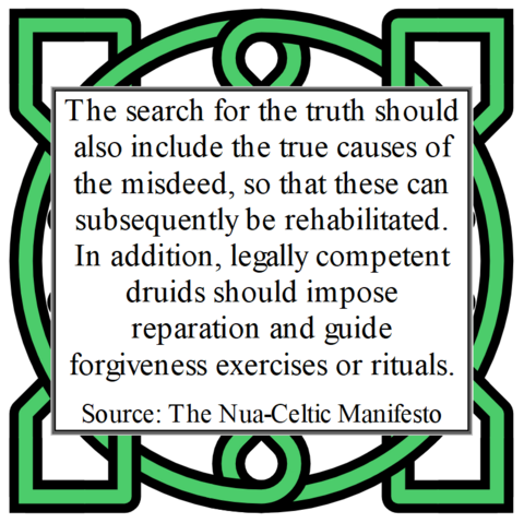 The search for the truth should also include the true causes of the misdeed, so that these can subsequently be rehabilitated. In addition, legally competent druids should impose reparation and guide forgiveness exercises or rituals. 
Source: The Nua-Celtic Manifesto