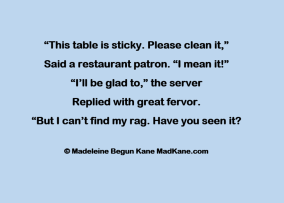 “This table is sticky. Please clean it,”      
Said a restaurant patron. “l mean it!”      
“I’ll be glad to,” the server        
Replied with great fervor.      
“But I can’t find my rag. Have you seen it?  
   
Madeleine Begun Kane MadKane.com