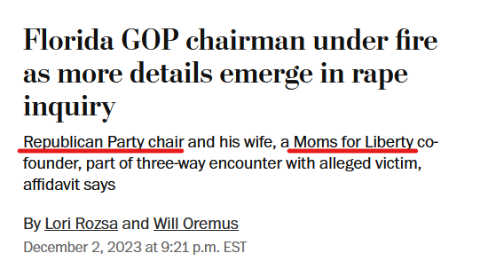 News headline:
Florida GOP chairman under fire as more details emerge in rape inquiry
Republican Party chair and his wife, a Moms for Liberty co-founder, part of three-way encounter with alleged victim, affidavit says

By Lori Rozsa and Will Oremus
December 2, 2023 at 9:21 p.m. EST