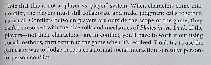 Text extracted from the image of a boom: Note that this is not a player vs. player system. When characters come into conflict, the players must still collaborate and make judgment calls together as usual. Conflicts between players are outside the scope of the game; they can't be resolved with the dice rolls and mechanics of Blades in the Dark. If the players-not their characters-are in conflict, you'll have to work it out using social methods, then return to the game when it's resolved. Don't try to use thegame as a way to dodge or replace a normal social interaction to resolve person-to-person conflict.