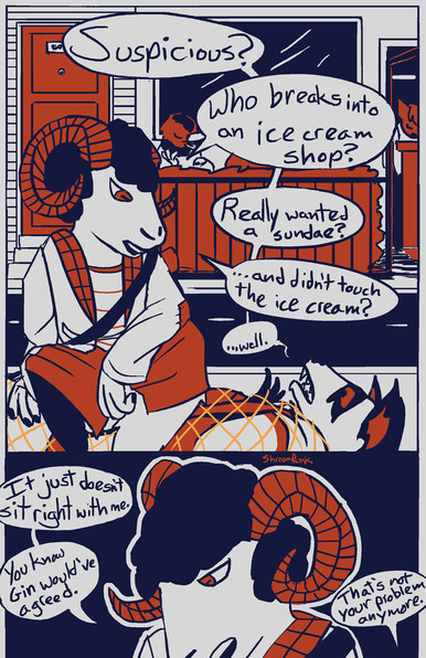 Two panel comic page, showing the sheep girl Silence sitting on top of the raccoon person Maverick, who is bound with a strange orange net. Theyâ€™re talking. Maverick: Suspicious? Silence: Who breaks into an ice cream shop? Maverick: Really wanted a sundae? Silence: â€¦and didnâ€™t touch the ice cream? Maverick: â€¦well. Silence: It just doesnâ€™t sit right with me. You know Gin wouldâ€™ve agreed. Maverick: Thatâ€™s not your problem anymore.
