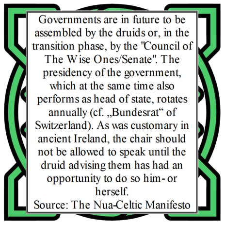Governments are in future to be assembled by the druids or, in the transition phase, by the "Council of The Wise Ones/Senate". The presidency of the government, which at the same time also performs as head of state, rotates annually (cf. „Bundesrat“ of Switzerland). As was customary in ancient Ireland, the chair should not be allowed to speak until the druid advising them has had an opportunity to do so him- or herself.
Source: The Nua-Celtic Manifesto