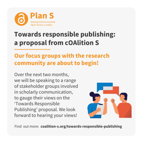 Towards responsible publishing:
a proposal from cOAlition S
Our focus groups with the research community are about to begin!
Over the next two months, 
we will be speaking to a range 
of stakeholder groups involved 
in scholarly communication, 
to gauge their views on the â€˜Towards Responsible Publishingâ€™ proposal. We look forward to hearing your views!
Find  out more:  coalition-s.org/towards-responsible-publishing