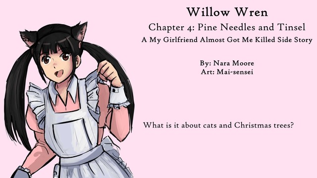 Willow Wren
My Girlfriend Almost Got Me Killed
Side Stories

Chapter 4: Pine Needles and Tinsel

By Nara Moore
Art by: Mai-sensei

Image: Sketch of a woman, Kan-chan, dressed as a cat maid. The dress is pink. 猫メイドに扮した女性・かんちゃんのスケッチ。ドレスはピンクです。

Quote: What held my attention was one red glass ball hanging on a bottom branch.