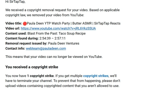 Hi SirTapTap,
 

We received a copyright removal request for your video. Based on applicable copyright law, we removed your video from YouTube:
 

Video title: ðŸ”´Paula Deen YTP Watch Party | Butter ASMR | SirTapTap Reacts
Video url: https://www.youtube.com/watch?v=jRL6VkzSSUA
Content used: Blast From the Past: Taco Soup Recipe
Content found during: 2:54:39 â€“ 2:57:11
Removal request issued by: Paula Deen Ventures
Contact info: webteam@pauladeen.com
 

This means that your video can no longer be viewed on YouTube.
 
You received a copyright strike
 

You now have 1 copyright strike. If you get multiple copyright strikes, weâ€™ll have to terminate your channel. To prevent that from happening, please donâ€™t upload videos containing copyrighted content that you arenâ€™t allowed to use.