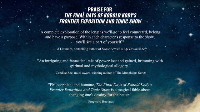praise for kobold kody's frontier exposition and tonic show

"An intriguing and fantastical tale of power lost and gained, brimming with spiritual and mythological allegory."
-Candice Zee, multi-award-winning author of The Munchkins series

"A complete exploration of the lengths we'll go to to feel connected, belong, and have a purpose. Within each character's response to the show, you'll see a part of yourself."
-Ed Latimore, bestselling author of Sober Letters to My Drunken Self

"Philosophical and humane, The Final Days of Kobold Kody's Frontier Exposition and Tonic Show is a magical fable about changing one's destiny for the better."
-Foreword Reviews