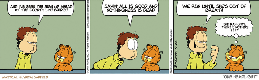 Original Garfield comic from September 22, 2017
Text replaced with lyrics from: One Headlight

Transcript:
• And I've Seen The Sign Up Ahead At The County Line Bridge
• Sayin' All Is Good And Nothingness Is Dead
• We Run Until She's Out Of Breath
• She Ran Until There's Nothing Left


--------------
Original Text:
• Jon:  I'm going to practice visiting with Liz.  We should share our feelings.  Notice how I didn't giggle when I said that?
• Garfield:  I'm impressed.