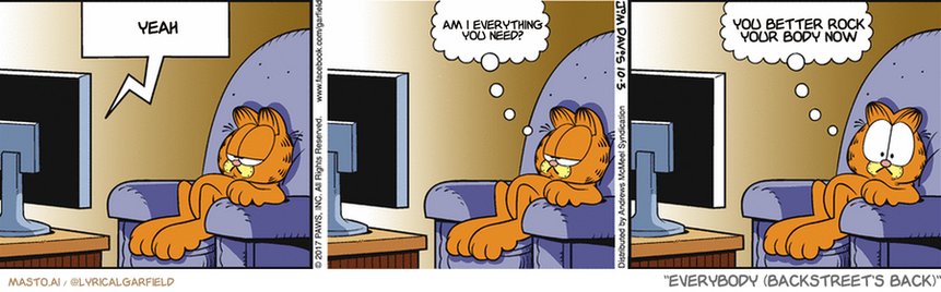 Original Garfield comic from October 3, 2017
Text replaced with lyrics from: Everybody (Backstreet's Back)

Transcript:
• Yeah
• Am I Everything You Need?
• You Better Rock Your Body Now


--------------
Original Text:
• TV:  Don't touch that dial!
• Garfield:  Okay, I won't.  And what's a dial?
