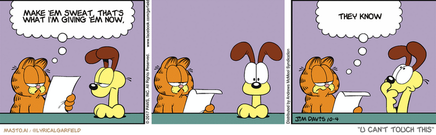 Original Garfield comic from October 4, 2017
Text replaced with lyrics from: U Can't Touch This

Transcript:
• Make 'Em Sweat, That's What I'm Giving 'Em Now,
• They Know


--------------
Original Text:
• Garfield:  "Dear Ask A Dog: If you could be an animal, what would you be?"  Here's a hint...you already are one.