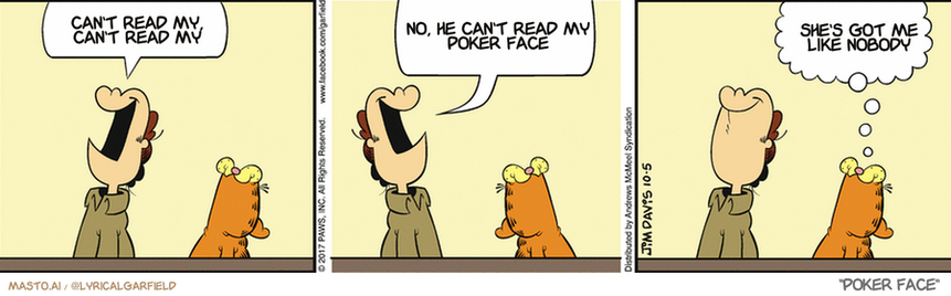 Original Garfield comic from October 5, 2017
Text replaced with lyrics from: Poker Face

Transcript:
• Can't Read My, Can't Read My
• No, He Can't Read My Poker Face
• She's Got Me Like Nobody


--------------
Original Text:
• Jon:  Finally, the house is clean!  We should have thought of this sooner.
• Garfield:  Yeah, just don't look down.