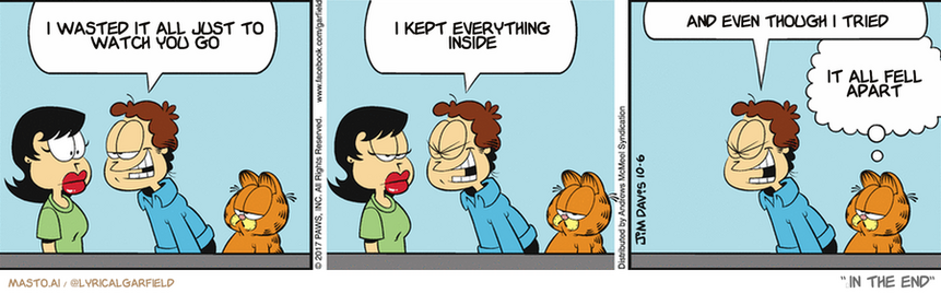 Original Garfield comic from October 6, 2017
Text replaced with lyrics from: ﻿In The End

Transcript:
• I Wasted It All Just To Watch You Go
• I Kept Everything Inside
• And Even Though I Tried
• It All Fell Apart


--------------
Original Text:
• Jon:  I can read your mind! You're thinking...you're thinking...  You're thinking...you're thinking...you're thinking...  you're thinnnnnnnnnnking...
• Garfield:  She's thinking "Good night, dummy."