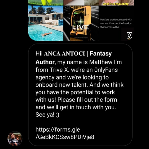 A sanpshot of an Instagram message I got that says:
Hii ANCA ANTOCI | Fantasy Author, my name is Matthew I'm from Trive X. we're an OnlyFans agency and we're looking to onboard new talent. And we think you have the potential to work with us! Please fill out the form and we'll get in touch with you. Link to form.