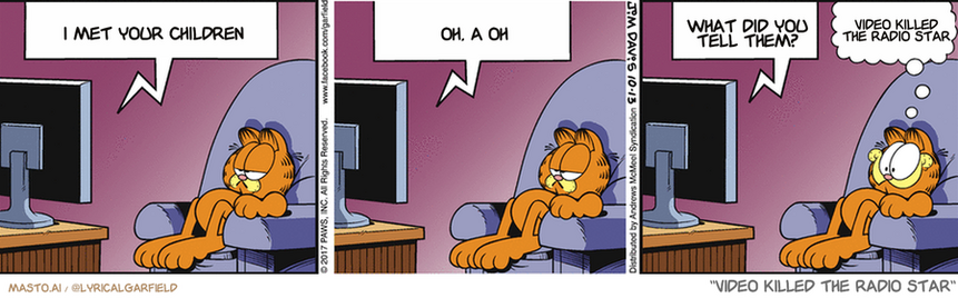 Original Garfield comic from October 13, 2017
Text replaced with lyrics from: Video Killed the Radio Star

Transcript:
• I Met Your Children
• Oh, A Oh
• What Did You Tell Them?
• Video Killed The Radio Star


--------------
Original Text:
• TV:  And now here's our movie reviewer, Bob...  I didn't see the movie this week.  I slept through it.
• Garfield:  Sounds good!