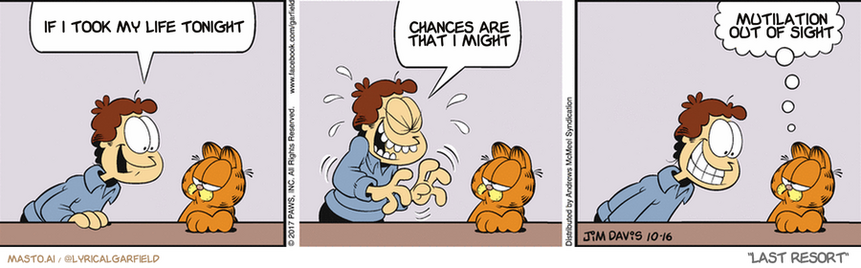 Original Garfield comic from October 16, 2017
Text replaced with lyrics from: Last Resort

Transcript:
• If I Took My Life Tonight
• Chances Are That I Might
• Mutilation Out Of Sight


--------------
Original Text:
• Jon:  Laugh, and the world laughs with you.  Ha! Ha! Ha! Ha!
• Garfield:  What else you got?