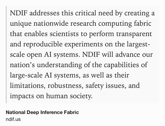 Text Shot: NDIF addresses this critical need by creating a unique nationwide research computing fabric that enables scientists to perform transparent and reproducible experiments on the largest-scale open AI systems. NDIF will advance our nation’s understanding of the capabilities of large-scale AI systems, as well as their limitations, robustness, safety issues, and impacts on human society.