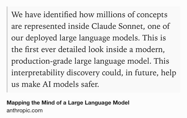 Text Shot: We have identified how millions of concepts are represented inside Claude Sonnet, one of our deployed large language models. This is the first ever detailed look inside a modern, production-grade large language model. This interpretability discovery could, in future, help us make AI models safer.