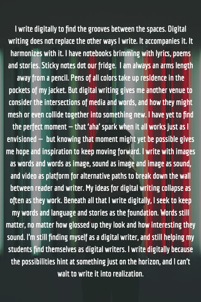 I write digitally to find the grooves between the spaces. Digital writing does not replace the other ways I write. It accompanies it. It harmonizes with it. I have notebooks brimming with lyrics, poems and stories. Sticky notes dot our fridge.  I am always an arms length away from a pencil. Pens of all colors take up residence in the pockets of my jacket. But digital writing gives me another venue to consider the intersections of media and words, and how they might mesh or even collide together into something new. I have yet to find the perfect moment — that ‘aha’ spark when it all works just as I envisioned —  but knowing that moment might yet be possible gives me hope and inspiration to keep moving forward. I write with images as words and words as image, sound as image and image as sound, and video as platform for alternative paths to break down the wall between reader and writer. My ideas for digital writing collapse as often as they work. Beneath all that I write digitally, I seek to keep my words and language and stories as the foundation. Words still matter, no matter how glossed up they look and how interesting they sound. I’m still finding myself as a digital writer, and still helping my students find themselves as digital writers. I write digitally because the possibilities hint at something just on the horizon, and I can’t wait to write it into realization.