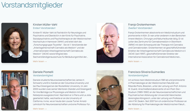 Bildschirmfoto Webseite des IACM - zu sehen sind 4 der Vorstandsmitglieder als Portrait mit kurzen Beschreibungen zur Person und Arbeit daneben.

Die Allianz für Cannabinoid-Medikamente
Das Ziel der Internationale Allianz für Cannabinoid-Medikamente (IACM) ist es, das Wissen über Cannabis, Cannabinoide, das Endocannabinoidsystem und verwandte Themen zu fördern, insbesondere im Hinblick auf ihr therapeutisches Potenzial.

Der Auftrag wird insbesondere durch die folgenden Maßnahmen erfüllt:

Unterstützung der Forschung über Cannabisprodukte und das Endocannabinoid-System;

Förderung des Informationsaustauschs zwischen Forschern, Angehörigen der Gesundheitsberufe, Patienten und der Öffentlichkeit;

Aufbereitung und Verbreitung zuverlässiger Informationen über die Pharmakologie, Toxikologie und das therapeutische Potenzial von Cannabis und Modulatoren des Endocannabinoidsystems;

Beobachtung und Dokumentation der nationalen und internationalen Entwicklungen im Bereich der Cannabinoid-Therapeutika;

Zusammenarbeit mit anderen Organisationen und Verbänden, die den Auftrag und die Ziele der IACM teilen

Die IACM erklärt, dass es das Recht der Ärzte ist, mit ihren Patienten über die medizinische Verwendung von Cannabis zu sprechen.

https://cannabis-med.org/de