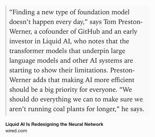 Text Shot: “Finding a new type of foundation model doesn’t happen every day,” says Tom Preston-Werner, a cofounder of GitHub and an early investor in Liquid AI, who notes that the transformer models that underpin large language models and other AI systems are starting to show their limitations. Preston-Werner adds that making AI more efficient should be a big priority for everyone. “We should do everything we can to make sure we aren’t running coal plants for longer,” he says.