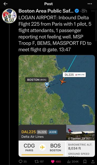 Boston Area Public Safety:
Logan Airport: inbound delta flight 225 from Paris with 1 pilot, 5 flight attendants 1 passenger reporting not feeling well
 MSP Troop F BEMS, MASSPOORT FD to meet flight.@ gate