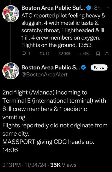 BOSTON AREA PUBLIC SAFETY [2 POSTS]
ATC reports pilot feeling heavy &.sluggish, metallic taste & scratchy throat , 1 lightheaded & ill, 1 ill. 4 crew members.on oxygen. Flight is on the ground
2nd flight (Avancia) incoming to terminal E (international terminal) with 6 ill crew members & 1 pediatric vomiting. Flights did not reportedly originated from same city. Passport giving cock heads up