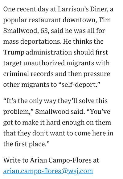 One recent day at Larrison’s Diner, a popular restaurant downtown, Tim Smallwood, 63, said he was all for mass deportations. He thinks the Trump administration should first target unauthorized migrants with criminal records and then pressure other migrants to “self-deport.” “It’s the only way they’ll solve this problem,” Smallwood said. “You’ve got to make it hard enough on them that they don’t want to come here in the first place.”

Write to Arian Campo-Flores at arian.campo-flores@wsj.com
