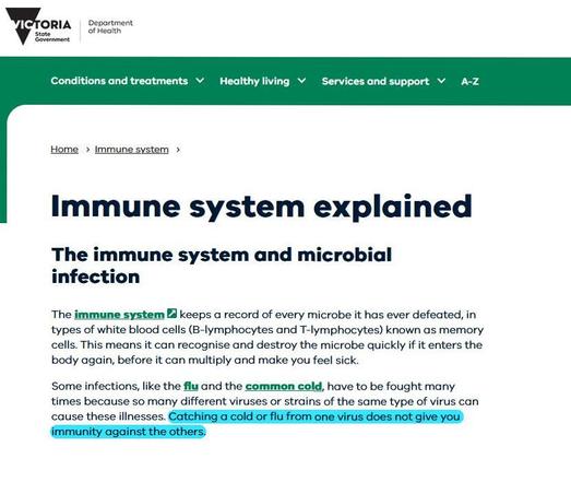 Victoria State Government Department of Health webpage.
"Immune system explained". The immune system and microbial infection. 
The immune system B keeps a record of every microbe it has ever defeated, in types of white blood cells (B-lymphocytes and T-lymphocytes) known as memory cells. This means it can recognise and destroy the microbe quickly if it enters the body again, before it can multiply and make you feel sick. 
Some infections, like the flu and the common cold, have to be fought many times because so many different viruses or strains of the same type of virus can cause these illnesses. Catching a cold or flu from one virus does not give you immunity against the others.