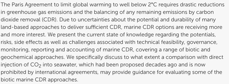 Abstract of the paper.
The Paris Agreement to limit global warming to well below 2°C requires drastic reductions in greenhouse gas emissions and the balancing of any remaining emissions by carbon dioxide removal (CDR). Due to uncertainties about the potential and durability of many land-based approaches to deliver sufficient CDR, marine CDR options are receiving more and more interest. We present the current state of knowledge regarding the potentials, risks, side effects as well as challenges associated with technical feasibility, governance, monitoring, reporting and accounting of marine CDR, covering a range of biotic and geochemical approaches. We specifically discuss to what extent a comparison with direct injection of CO2 into seawater, which had been proposed decades ago and is now prohibited by international agreements, may provide guidance for evaluating some of the biotic marine CDR approaches.