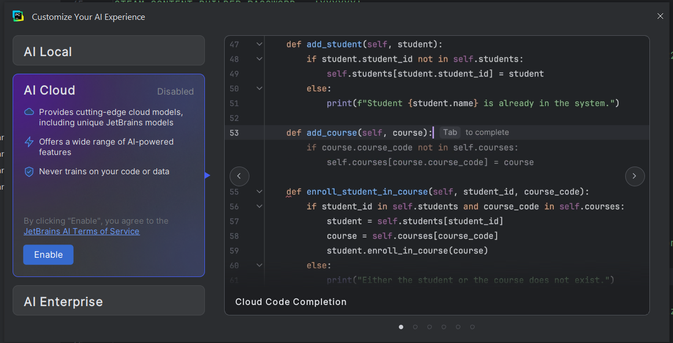 **TL;DR:** Screenshot of a JetBrains IDE with the "AI Cloud" feature disabled and a Python code snippet for managing students and courses displayed on the right.

**Description:**  
On the left, a JetBrains IDE sidebar shows the "AI Cloud" section with a purple box stating that AI Cloud is disabled. The box highlights features like "cutting-edge cloud models," "AI-powered features," and "never trains on your code." There's an "Enable" button at the bottom.  

On the right is a Python code snippet related to student and course management:
- **`add_student(self, student)`** method adds a student if not already in the system.  
- **`add_course(self, course)`** method adds a course if it's not already present.  
- **`enroll_student_in_course(self, student_id, course_code)`** enrolls a student in a course if both exist.  
The code includes conditional checks and a print statement to handle cases when a student or course already exists.
