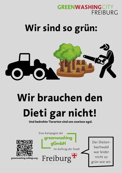 Ein Plakat im Format der Propaganda-Plakate der Stadt Freiburg.
Oben rechts das Logo "GREENWASHING FREIBURG"
Darunter die Überschrift
"Wir sind so grün:"

Ein Piktogramm eines Baggers, eines halb gerodeten Waldes und eines Menschen mit Kettensäge

"Wir brauchen den Dieti gar nicht!"

(deutlich kleiner gedruckt:) "Und bedrohte Tierarten sind uns sowieso egal."


"Eine Kampagne der greemwashing gGmbH im Auftrag der Stadt Freiburg"
neben "Freiburg" steht in einer Sprechblase "Der Dietenbachwald war leider nicht so grün wie wir"

Außerdem noch ein QR-Code mit dem Link zur Website der Kampagne, greenwashing.noblogs.org