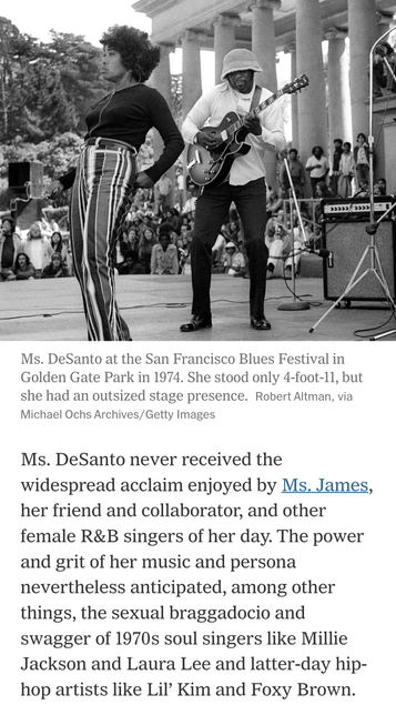 Ms. DeSanto at the San Francisco Blues Festival in Golden Gate Park in 1974. She stood only 4-foot-11, but she had an outsized stage presence. Pic by Robert Altman, via Michael Ochs Archives/Getty Images  


Ms. DeSanto never received the widespread acclaim enjoyed by Ms. James, her friend and collaborator, and other female R&B singers of her day. The power and grit of her music and persona nevertheless anticipated, among other things, the sexual braggadocio and swagger of 1970s soul singers like Millie Jackson and Laura Lee and latter-day hip- hop artists like Lil’ Kim and Foxy Brown.