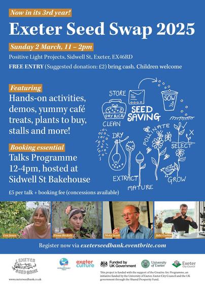 A flyer for the seed swap with line drawings of seed saving and plants growing and photographs of the speakers. The text reads:

Exeter Seed Swap 2025! Now in its third year! 

Sunday 2 March, 11 – 2pm, Positive Light Projects, Sidwell St, Exeter, EX46RD
FREE ENTRY (Suggested donation: £2) bring cash. Children welcome.
Featuring: Hands-on activities, demos, yummy café treats, plants to buy, stalls and more!
Talks Programme: Talks held at Sidwell St Bakehouse, Sidwell St, EX46RD. General admission: £5 + booking fee. Limited free tickets for under 25s with valid ID.