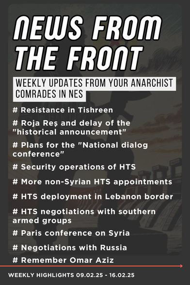 WEEKLY UPDATES FROM YOUR ANARCHIST COMRADES IN NES 
09.02.25-16.02.25

# Resistance in Tishreen 
# Roja Res and delay of the "historical announcement” 
# Plans for the "National dialog conference” 
# Security operations of HTS 
# More non-Syrian HTS appointments 
# HTS deployment in Lebanon border 
# HTS negotiations with southern armed groups 
# Paris conference on Syria 
# Negotiations with Russia 
# Remember Omar Aziz