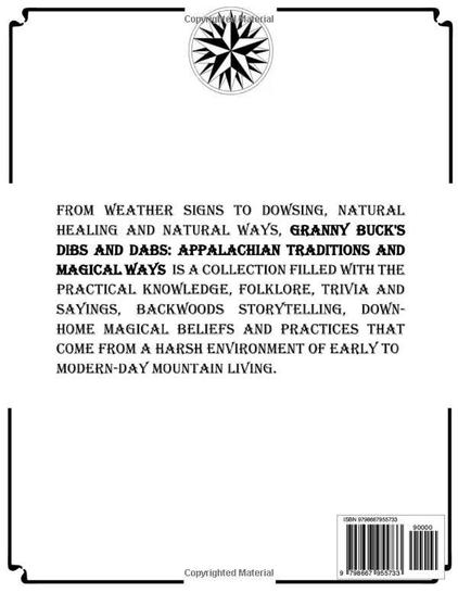 FROM WEATHER SIGNS TO DOWSING, NATURAL HEALING AND NATURAL WAYS, GRANNY BUCK'S DIBS AND DABS: APPALACHIAN TRADITIONS AND MAGICAL WAYS IS A COLLECTION FILLED WITH THE PRACTICAL KNOWLEDGE, FOLKLORE, TRIVIA AND SAYINGS, BACKWOODS STORYTELLING, DOWN-HOME MAGICAL BELIEFS AND PRACTICES THAT COME FROM A HARSH ENVIRONMENT OF EARLY TO MODERN-DAY MOUNTAIN LIVING.

20000