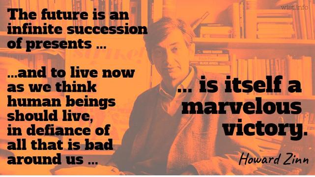 The future is an inﬁnite succession of presents, and to live now as we think human beings should live, in deﬁance of all that is bad around us, is itself a marvelous victory. -- Howard Zinn