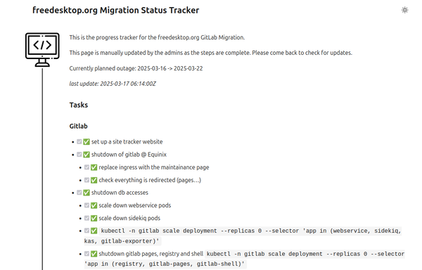 freedesktop.org Migration Status Tracker

balloon_head

This is the progress tracker for the freedesktop.org GitLab Migration.

This page is manually updated by the admins as the steps are complete. Please come back to check for updates.

Currently planned outage: 2025-03-16 -> 2025-03-22

last update: 2025-03-17 06:14:00Z
Tasks
Gitlab

    ✅ set up a site tracker website
    ✅ shutdown of gitlab @ Equinix
        ✅ replace ingress with the maintainance page
        ✅ check everything is redirected (pages…)
    ✅ shutdown db accesses
        ✅ scale down webservice pods
        ✅ scale down sidekiq pods
        ✅ kubectl -n gitlab scale deployment --replicas 0 --selector 'app in (webservice, sidekiq, kas, gitlab-exporter)'
        ✅ shutdown gitlab pages, registry and shell kubectl -n gitlab scale deployment --replicas 0 --selector 'app in (registry, gitlab-pages, gitlab-shell)'
