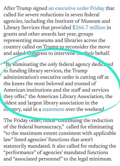 “By eliminating the only federal agency dedicated to funding library services, the Trump administration’s executive order is cutting off at the knees the most beloved and trusted of American institutions and the staff and services they offer,” the American Library Association, the oldest and largest library association in the country, said in a statement over the weekend.