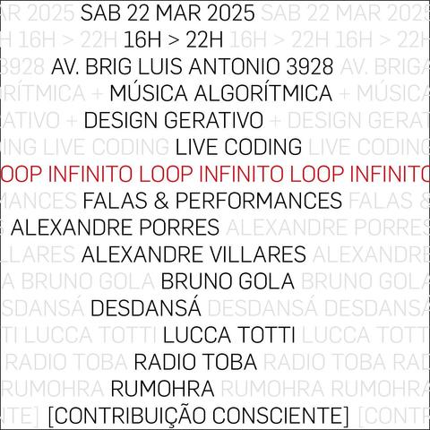 flyer for "LOOP INFINITO" event in sao paulo, brazil. 

algorithmic music + generative design + live coding
workshops & performances :

alexandre porres
alexandre villares
bruno gola
desdansá
lucca totti
radio toba
rumohra

sat 22 mar 2025 | 16h > 22h
av brig luis antonio 3928 sao paulo SP Brazil