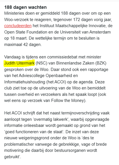 textshot van fragment uit de  nieuwsbrief Follow the Money vandaag, dossier De staat van de rechtsstaat. (Auteur: Jan Hein Strop)

188 dagen wachten
Ministeries doen er gemiddeld 188 dagen over om op een Woo-verzoek te reageren, tegenover 172 dagen vorig jaar, concludeerden het Instituut Maatschappelijke Innovatie, de Open State Foundation en de Universiteit van Amsterdam op 18 maart. De wettelijke termijn om te besluiten is maximaal 42 dagen.

Vandaag is tijdens een commissiedebat met minister Judith Uitermark (NSC) van Binnenlandse Zaken (BZK) gesproken over de Woo. Daar stond ook een rapportage van het Adviescollege Openbaarheid en Informatiehuishouding (het ACOI) op de agenda. Deze club ziet toe op de uitvoering van de Woo en bemiddelt tussen overheid en verzoekers als het spaak loopt (ook wel eens op verzoek van Follow the Money).     

Het ACOI schrijft dat het naast termijnoverschrijding vaak aanloopt tegen ‘overmatig lakwerk’, waarbij opgevraagde informatie onleesbaar wordt gemaakt op grond van het ‘goed functioneren van de staat’. De inzet van deze nieuwe weigeringsgrond onder de Woo is ‘des te problematischer vanwege de gebrekkige, vage of brede motivering die daarbij door bestuursorganen wordt gebruikt’.