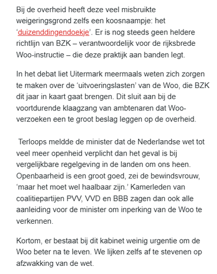 textshot van fragment uit de  nieuwsbrief Follow the Money vandaag, dossier De staat van de rechtsstaat. (Auteur: Jan Hein Strop)

'Bij de overheid heeft deze veel misbruikte weigeringsgrond zelfs een koosnaampje: het ‘duizenddingendoekje’. Er is nog steeds geen heldere richtlijn van BZK – verantwoordelijk voor de rijksbrede Woo-instructie – die deze praktijk aan banden legt. 

In het debat liet Uitermark meermaals weten zich zorgen te maken over de ‘uitvoeringslasten’ van de Woo, die BZK dit jaar in kaart gaat brengen. Dit sluit aan bij de voortdurende klaagzang van ambtenaren dat Woo-verzoeken een te groot beslag leggen op de overheid.

Terloops meldde de minister dat de Nederlandse wet tot veel meer openheid verplicht dan het geval is bij vergelijkbare regelgeving in de landen om ons heen. Openbaarheid is een groot goed, zei de bewindsvrouw, ‘maar het moet wel haalbaar zijn.’ Kamerleden van coalitiepartijen PVV, VVD en BBB zagen dan ook alle aanleiding voor de minister om inperking van de Woo te verkennen. 

Kortom, er bestaat bij dit kabinet weinig urgentie om de Woo beter na te leven. We lijken zelfs af te stevenen op afzwakking van de wet."