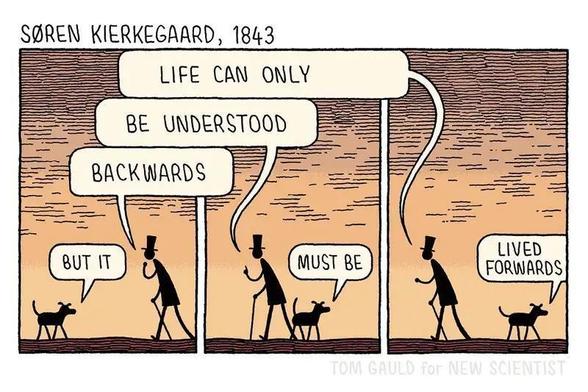 tom gauld cartoon 
Soren Kierkegaard, 1843

Cartoon showing a man walking to the left and a dog walking to the right while they say:
"Live can only be understood backwards" "but it must be lived forwards."