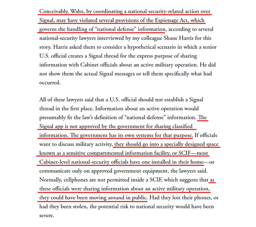 Text from article(edited for length):
Conceivably, Waltz, by coordinating a national-security-related action over Signal, may have violated several provisions of the Espionage Act, which governs the handling of “national defense” information, according to several national-security lawyers interviewed by my colleague Shane Harris for this story.... He did not show them the actual Signal messages or tell them specifically what had occurred.

All of these lawyers said that a U.S. official should not establish a Signal thread in the first place. Information about an active operation would presumably fit the law’s definition of “national defense” information. The Signal app is not approved by the government for sharing classified information. The government has its own systems for that purpose. If officials want to discuss military activity, they should go into a specially designed space known as a sensitive compartmented information facility, or SCIF—most Cabinet-level national-security officials have one installed in their home—or communicate only on approved government equipment, the lawyers said. Normally, cellphones are not permitted inside a SCIF, which suggests that as these officials were sharing information about an active military operation, they could have been moving around in public. Had they lost their phones, or had they been stolen, the potential risk to national security would have been severe.
