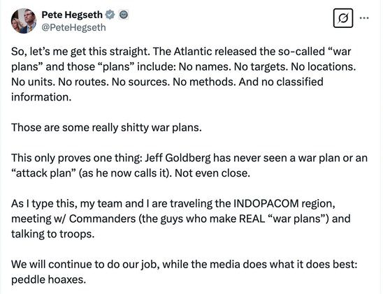 So, let's me get this straight. The Atlantic released the so-called "war plans" and those "plans" include: No names. No targets. No locations.  No units. No routes. No sources. No methods. And no classified information.  Those are some really shitty war plans.  This only proves one thing: Jeff Goldberg has never seen a war plan or an "attack plan" (as he now calls it). Not even close.  As I type this, my team and I are traveling the INDOPACOM region, meeting w/ Commanders (the guys who make REAL "war plans") and talking to troops.  We will continue to do our job, while the media does what it does best: peddle hoaxes.