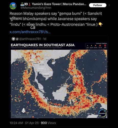 QT of a tweet showing a map of earthquakes in Southeast Asia, showing clearly how Malaysia, and Kalimantan and parts of Sumatera in Indonesia (and mainland Southeast Asia up to Vietnam but not bordering Bangladesh) completely avoids the Pacific Ring of Fire: "Reason Malay speakers say "gempa bumi" (< Sanskrit भूमिकम्प bhūmikampa) while Javanese speakers say "lindu" (< ꦭꦶꦤ꧀ꦝꦸ lindhu < Proto-Austronesian *linuʀ ) 👇"