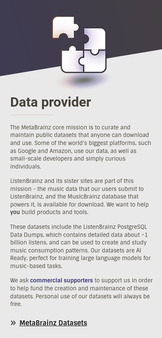 Snapshot from ListenBrainz website:
---

Data provider
The MetaBrainz core mission is to curate and maintain public datasets that anyone can download and use. Some of the world’s biggest platforms, such as Google and Amazon, use our data, as well as small-scale developers and simply curious individuals.

ListenBrainz and its sister sites are part of this mission - the music data that our users submit to ListenBrainz, and the MusicBrainz database that powers it, is available for download. We want to help you build products and tools.

These datasets include the ListenBrainz PostgreSQL Data Dumps, which contains detailed data about ~1 billion listens, and can be used to create and study music consumption patterns. Our datasets are AI Ready, perfect for training large language models for music-based tasks.

We ask commercial supporters to support us in order to help fund the creation and maintenance of these datasets. Personal use of our datasets will always be free.