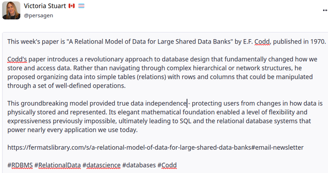 This week's paper is "A Relational Model of Data for Large Shared Data Banks" by E.F. Codd, published in 1970.

Codd's paper introduces a revolutionary approach to database design that fundamentally changed how we store and access data. Rather than navigating through complex hierarchical or network structures, he proposed organizing data into simple tables (relations) with rows and columns that could be manipulated through a set of well-defined operations.

This groundbreaking model provided true data independence - protecting users from changes in how data is physically stored and represented. Its elegant mathematical foundation enabled a level of flexibility and expressiveness previously impossible, ultimately leading to SQL and the relational database systems that power nearly every application we use today.

https://fermatslibrary.com/s/a-relational-model-of-data-for-large-shared-data-banks#email-newsletter

#RDBMS #RelationalData #datascience #databases #Codd